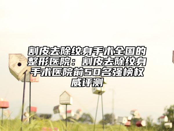 割皮去除纹身手术全国的整形医院：割皮去除纹身手术医院前50名强榜权威评测