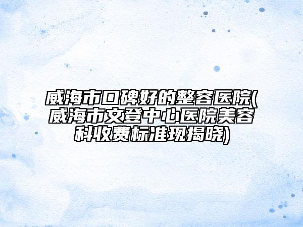 威海市口碑好的整容医院(威海市文登中心医院美容科收费标准现揭晓)
