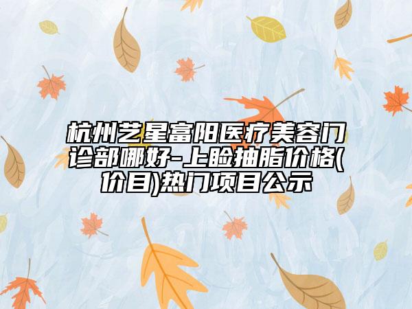 杭州艺星富阳医疗美容门诊部哪好-上睑抽脂价格(价目)热门项目公示