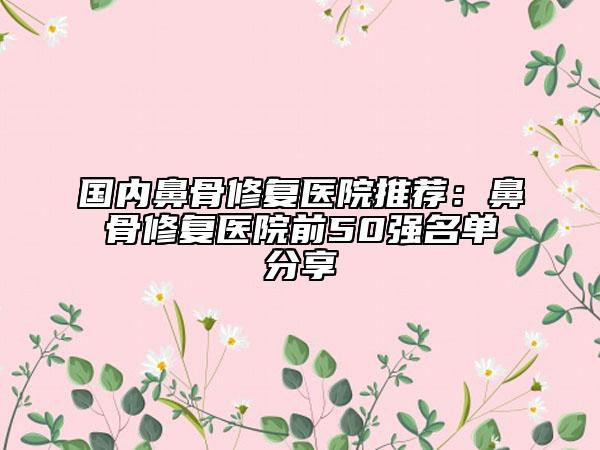 国内鼻骨修复医院推荐：鼻骨修复医院前50强名单分享