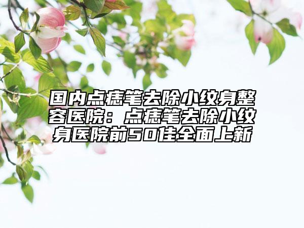 国内点痣笔去除小纹身整容医院：点痣笔去除小纹身医院前50佳全面上新