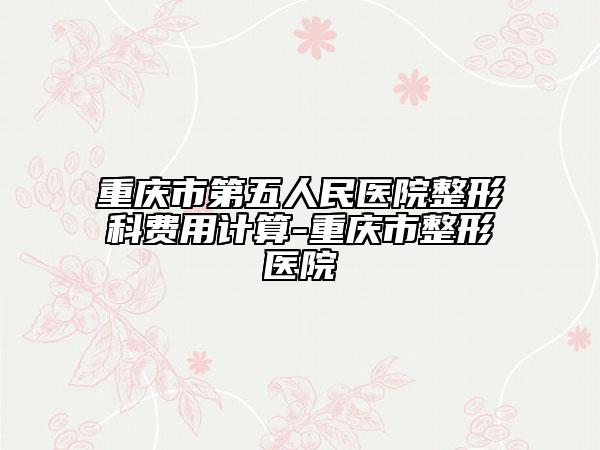 重庆市第五人民医院整形科费用计算-重庆市整形医院