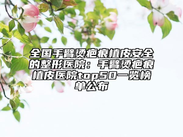 全国手臂烫疤痕植皮安全的整形医院：手臂烫疤痕植皮医院top50一览榜单公布