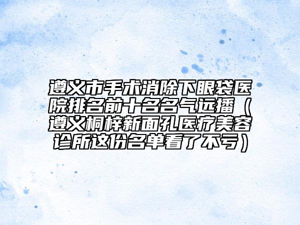 遵义市手术消除下眼袋医院排名前十名名气远播（遵义桐梓新面孔医疗美容诊所这份名单看了不亏）