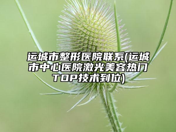 运城市整形医院联系(运城市中心医院激光美容热门TOP技术到位)