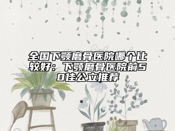 全国下颚磨骨医院哪个比较好：下颚磨骨医院前50佳公立推荐