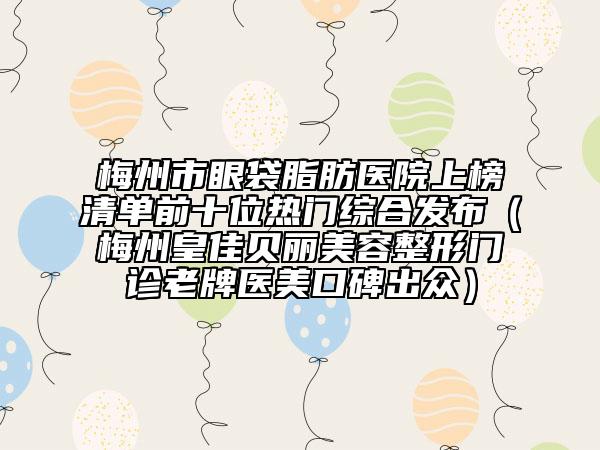 梅州市眼袋脂肪医院上榜清单前十位热门综合发布（梅州皇佳贝丽美容整形门诊老牌医美口碑出众）