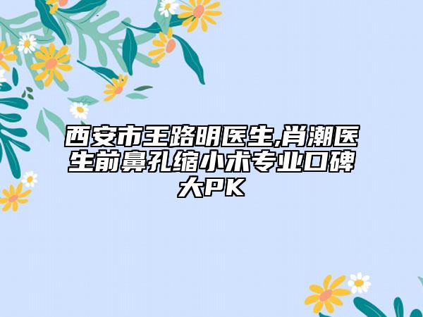 西安市王路明医生,肖潮医生前鼻孔缩小术专业口碑大PK