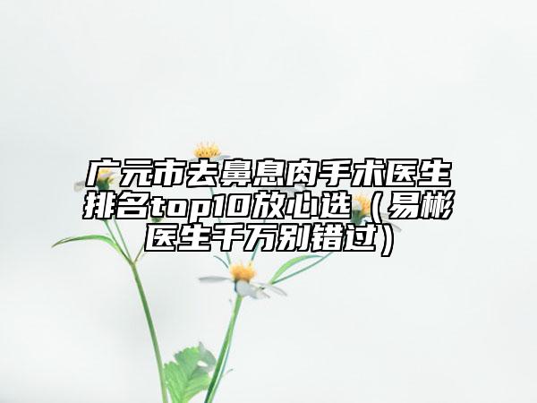 广元市去鼻息肉手术医生排名top10放心选（易彬医生千万别错过）
