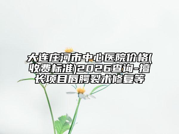 大连庄河市中心医院价格(收费标准)2026查询-擅长项目唇腭裂术修复等