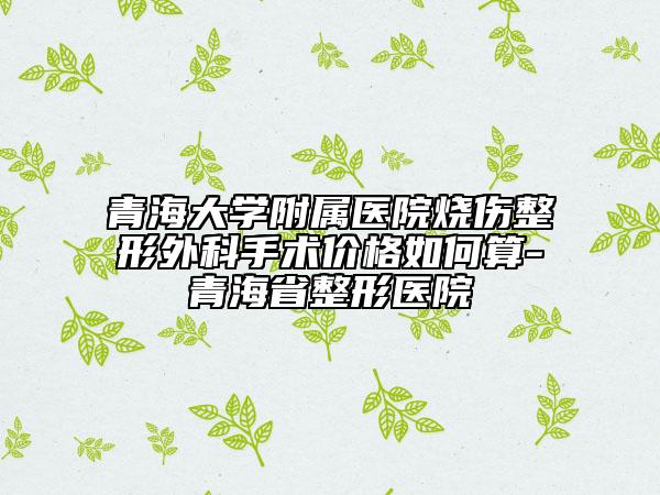 青海大学附属医院烧伤整形外科手术价格如何算-青海省整形医院