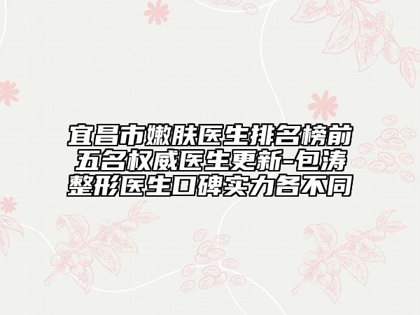 宜昌市嫩肤医生排名榜前五名权威医生更新-包涛整形医生口碑实力各不同