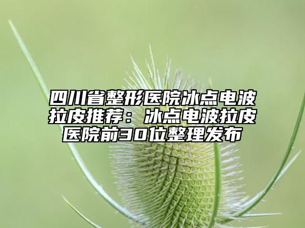 四川省整形医院冰点电波拉皮推荐：冰点电波拉皮医院前30位整理发布