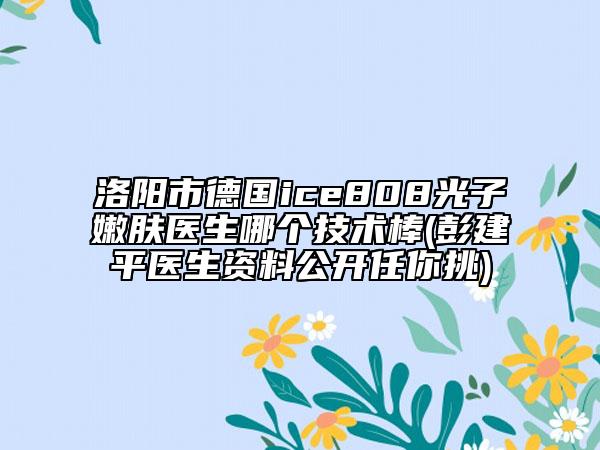 洛阳市德国ice808光子嫩肤医生哪个技术棒(彭建平医生资料公开任你挑)