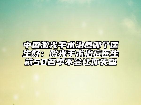 中国激光手术治痘哪个医生好：激光手术治痘医生前50名单不会让你失望