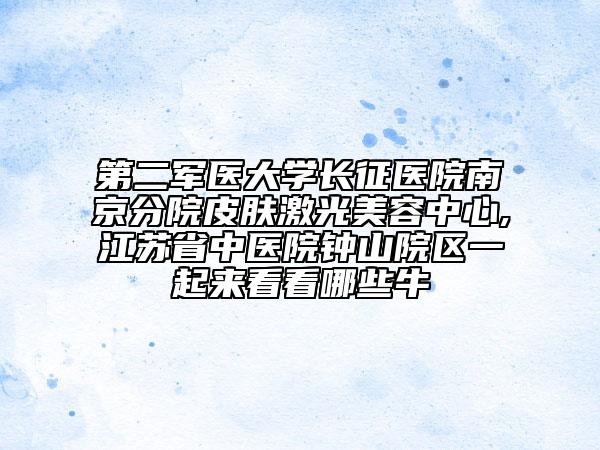 第二军医大学长征医院南京分院皮肤激光美容中心,江苏省中医院钟山院区一起来看看哪些牛