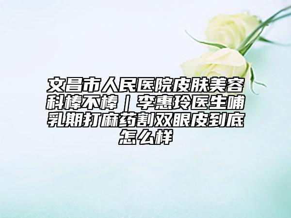 文昌市人民医院皮肤美容科棒不棒｜李惠玲医生哺乳期打麻药割双眼皮到底怎么样