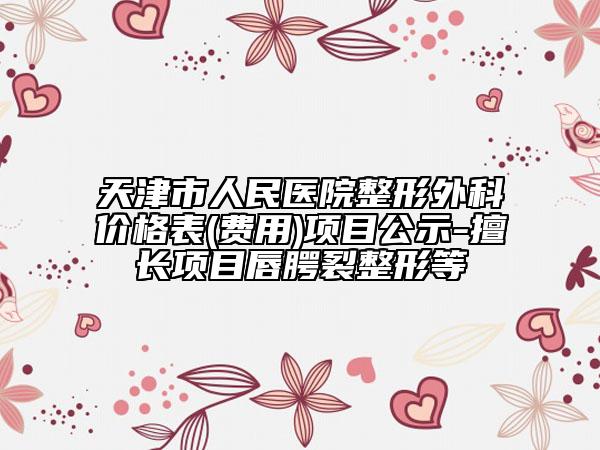 天津市人民医院整形外科价格表(费用)项目公示-擅长项目唇腭裂整形等