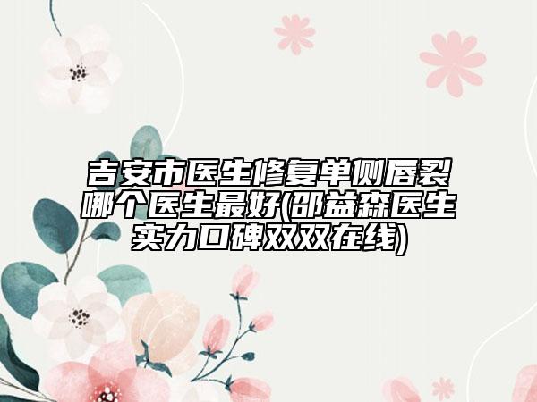 吉安市医生修复单侧唇裂哪个医生最好(邵益森医生实力口碑双双在线)