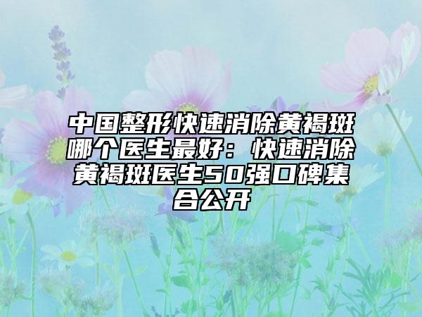 中国整形快速消除黄褐斑哪个医生最好：快速消除黄褐斑医生50强口碑集合公开