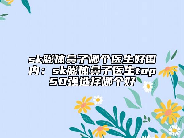 sk膨体鼻子哪个医生好国内：sk膨体鼻子医生top50强选择哪个好
