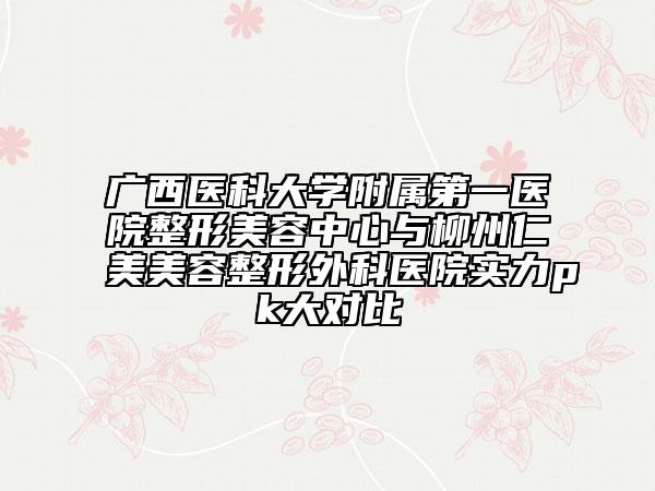 广西医科大学附属第一医院整形美容中心与柳州仁美美容整形外科医院实力pk大对比