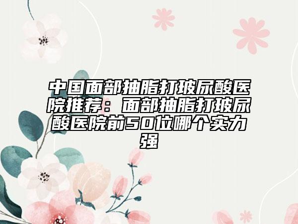 中国面部抽脂打玻尿酸医院推荐：面部抽脂打玻尿酸医院前50位哪个实力强