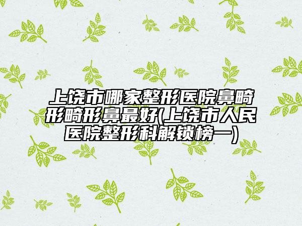上饶市哪家整形医院鼻畸形畸形鼻最好(上饶市人民医院整形科解锁榜一)