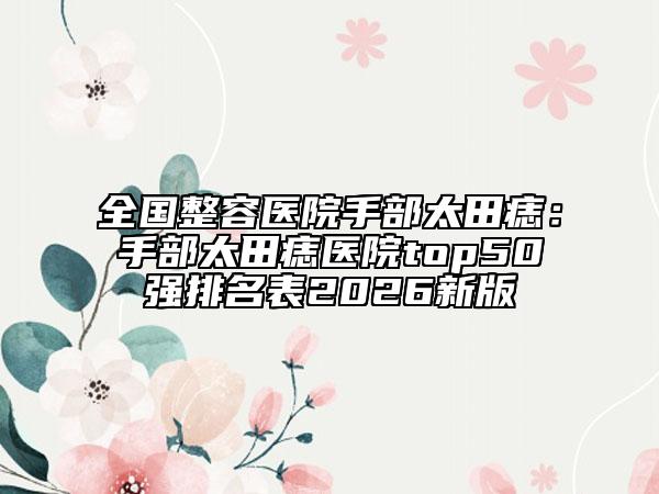 全国整容医院手部太田痣：手部太田痣医院top50强排名表2026新版