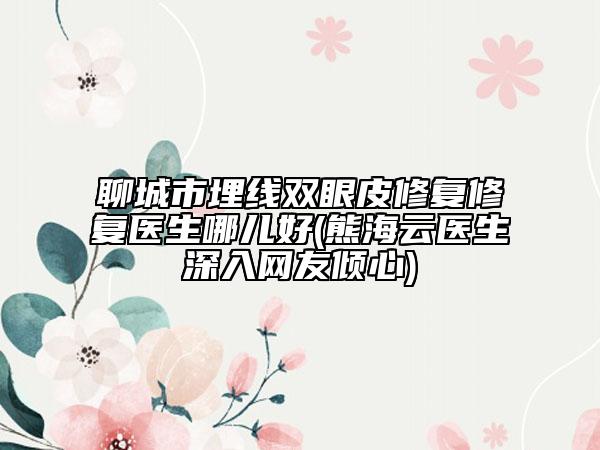 聊城市埋线双眼皮修复修复医生哪儿好(熊海云医生深入网友倾心)