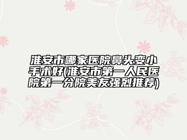 淮安市哪家医院鼻头变小手术好(淮安市第一人民医院第一分院美友强烈推荐)