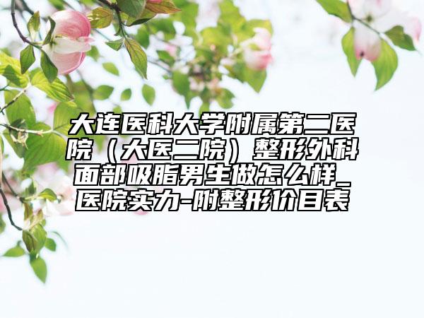大连医科大学附属第二医院（大医二院）整形外科面部吸脂男生做怎么样_医院实力-附整形价目表