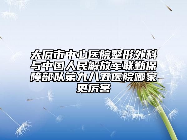 太原市中心医院整形外科与中国人民解放军联勤保障部队第九八五医院哪家更厉害
