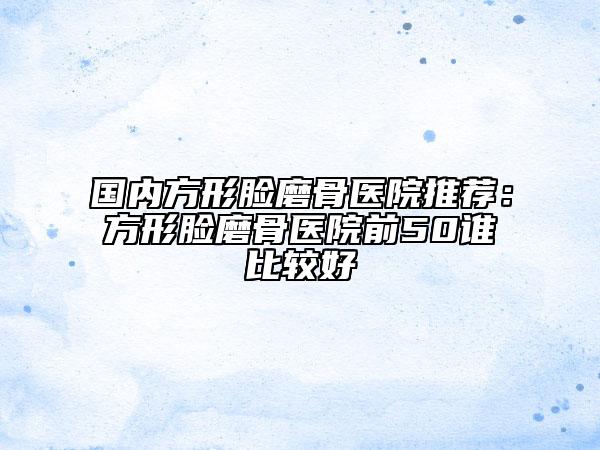国内方形脸磨骨医院推荐：方形脸磨骨医院前50谁比较好