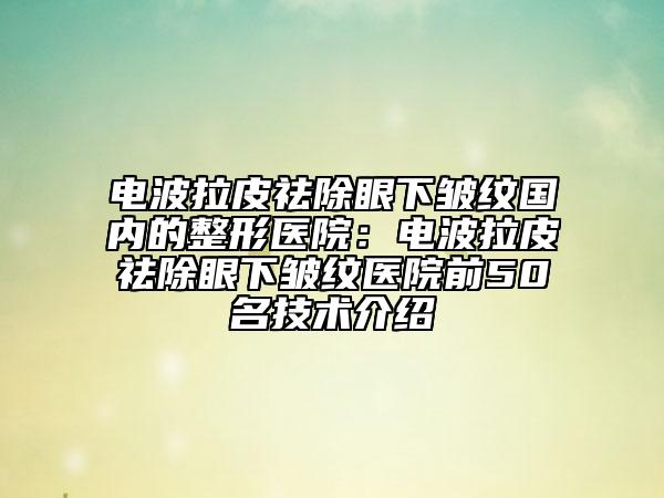 电波拉皮祛除眼下皱纹国内的整形医院：电波拉皮祛除眼下皱纹医院前50名技术介绍
