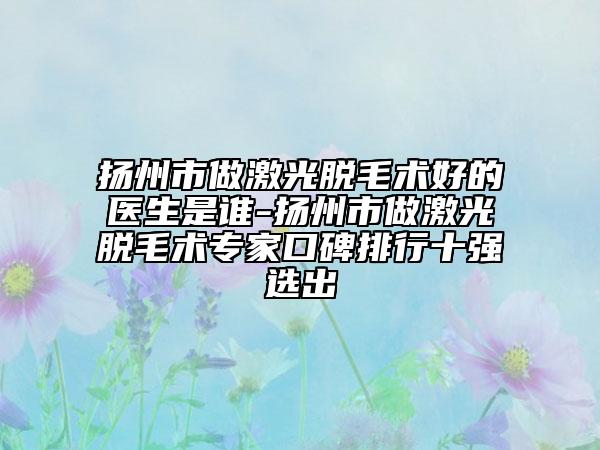 扬州市做激光脱毛术好的医生是谁-扬州市做激光脱毛术专家口碑排行十强选出