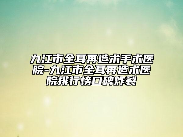 九江市全耳再造术手术医院-九江市全耳再造术医院排行榜口碑炸裂