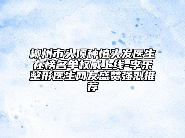 柳州市头顶种植头发医生在榜名单权威上线-李乐整形医生网友盛赞强烈推荐