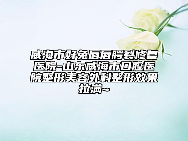 威海市好兔唇唇腭裂修复医院-山东威海市口腔医院整形美容外科整形效果拉满~
