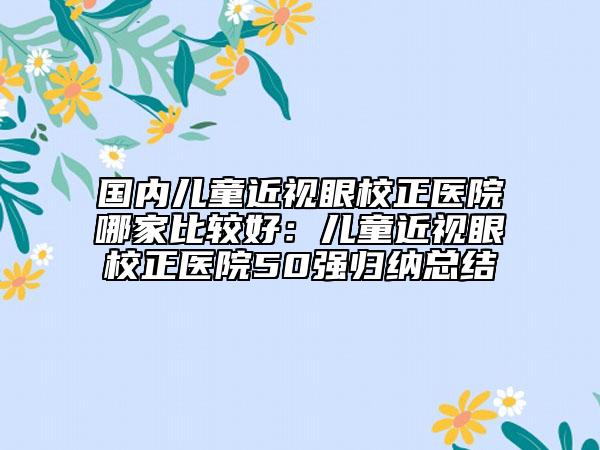 国内儿童近视眼校正医院哪家比较好：儿童近视眼校正医院50强归纳总结