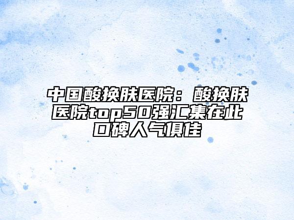 中国酸换肤医院：酸换肤医院top50强汇集在此口碑人气俱佳