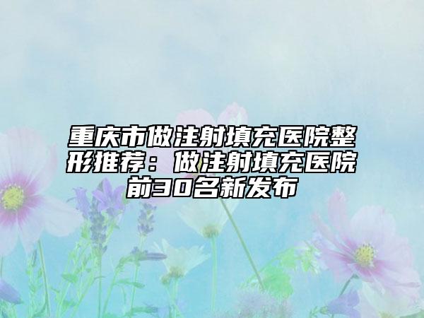 重庆市做注射填充医院整形推荐：做注射填充医院前30名新发布