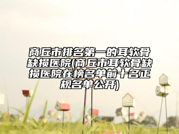 商丘市排名第一的耳软骨缺损医院(商丘市耳软骨缺损医院在榜名单前十名正规名单公开)
