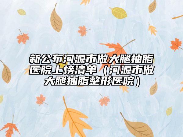 新公布河源市做大腿抽脂医院上榜清单（河源市做大腿抽脂整形医院）