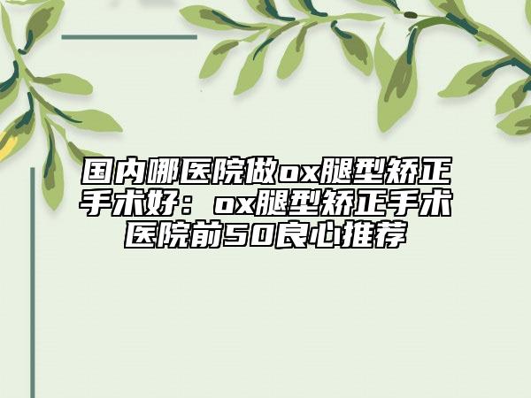 国内哪医院做ox腿型矫正手术好：ox腿型矫正手术医院前50良心推荐