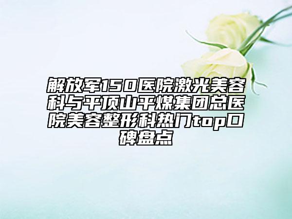 解放军150医院激光美容科与平顶山平煤集团总医院美容整形科热门top口碑盘点