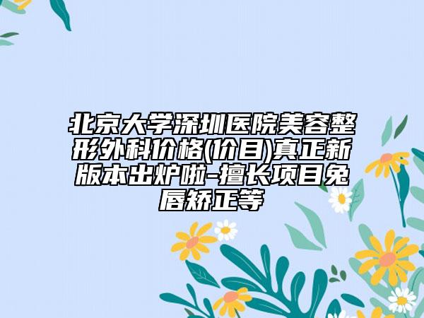 北京大学深圳医院美容整形外科价格(价目)真正新版本出炉啦-擅长项目兔唇矫正等