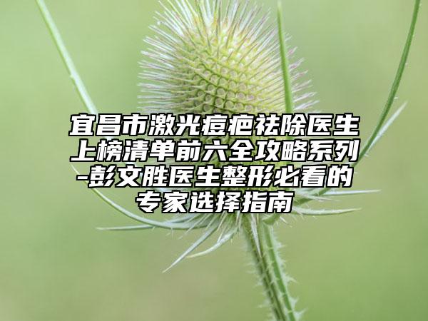 宜昌市激光痘疤祛除医生上榜清单前六全攻略系列-彭文胜医生整形必看的专家选择指南