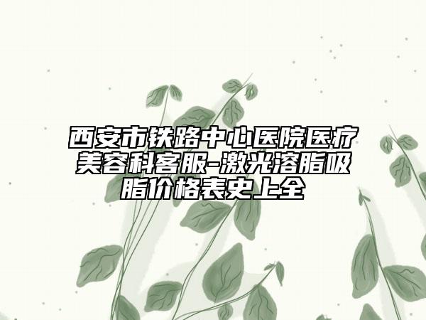 西安市铁路中心医院医疗美容科客服-激光溶脂吸脂价格表史上全