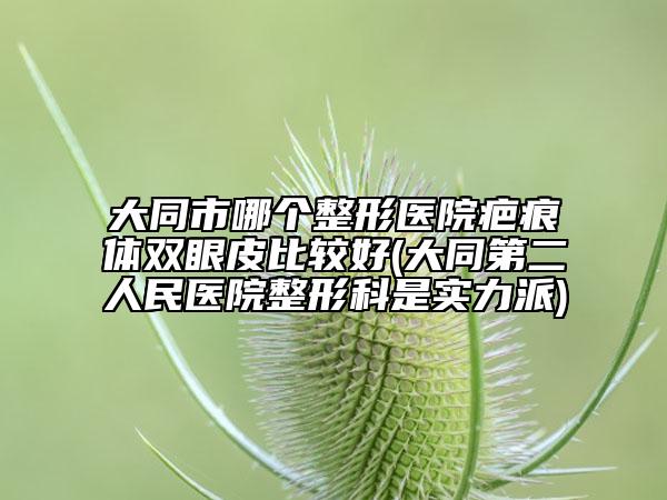 大同市哪个整形医院疤痕体双眼皮比较好(大同第二人民医院整形科是实力派)